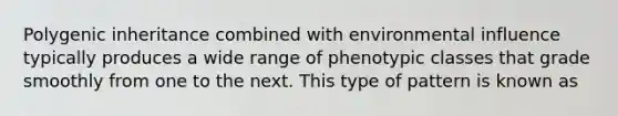 Polygenic inheritance combined with environmental influence typically produces a wide range of phenotypic classes that grade smoothly from one to the next. This type of pattern is known as