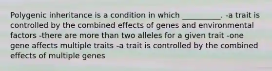 Polygenic inheritance is a condition in which __________. -a trait is controlled by the combined effects of genes and environmental factors -there are more than two alleles for a given trait -one gene affects multiple traits -a trait is controlled by the combined effects of multiple genes