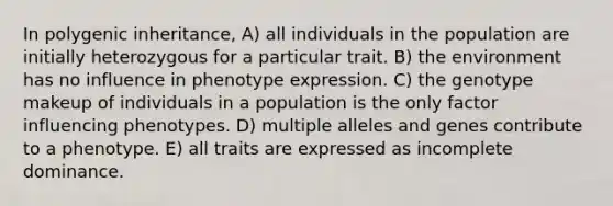 In polygenic inheritance, A) all individuals in the population are initially heterozygous for a particular trait. B) the environment has no influence in phenotype expression. C) the genotype makeup of individuals in a population is the only factor influencing phenotypes. D) multiple alleles and genes contribute to a phenotype. E) all traits are expressed as incomplete dominance.