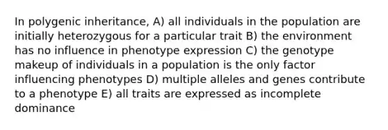 In polygenic inheritance, A) all individuals in the population are initially heterozygous for a particular trait B) the environment has no influence in phenotype expression C) the genotype makeup of individuals in a population is the only factor influencing phenotypes D) multiple alleles and genes contribute to a phenotype E) all traits are expressed as incomplete dominance