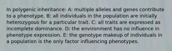 In polygenic inheritance: A: multiple alleles and genes contribute to a phenotype. B: all individuals in the population are initially heterozygous for a particular trait. C: all traits are expressed as incomplete dominance. D: the environment has no influence in phenotype expression. E: the genotype makeup of individuals in a population is the only factor influencing phenotypes.