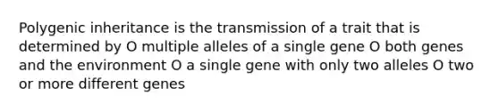 Polygenic inheritance is the transmission of a trait that is determined by O multiple alleles of a single gene O both genes and the environment O a single gene with only two alleles O two or more different genes