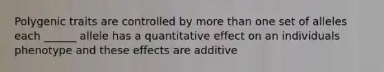 Polygenic traits are controlled by more than one set of alleles each ______ allele has a quantitative effect on an individuals phenotype and these effects are additive