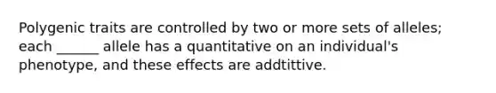 Polygenic traits are controlled by two or more sets of alleles; each ______ allele has a quantitative on an individual's phenotype, and these effects are addtittive.