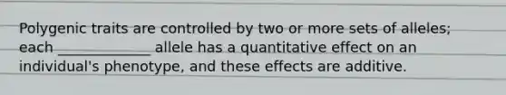 Polygenic traits are controlled by two or more sets of alleles; each _____________ allele has a quantitative effect on an individual's phenotype, and these effects are additive.