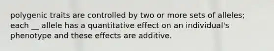 polygenic traits are controlled by two or more sets of alleles; each __ allele has a quantitative effect on an individual's phenotype and these effects are additive.