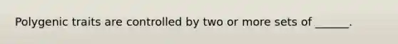 Polygenic traits are controlled by two or more sets of ______.