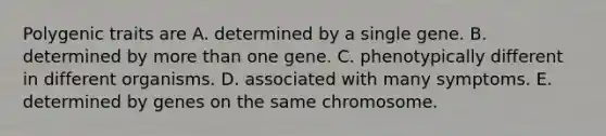 Polygenic traits are A. determined by a single gene. B. determined by more than one gene. C. phenotypically different in different organisms. D. associated with many symptoms. E. determined by genes on the same chromosome.