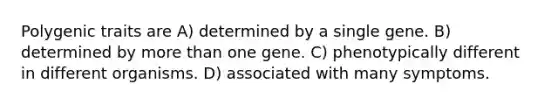 Polygenic traits are A) determined by a single gene. B) determined by more than one gene. C) phenotypically different in different organisms. D) associated with many symptoms.