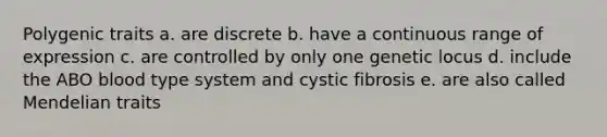 Polygenic traits a. are discrete b. have a continuous range of expression c. are controlled by only one genetic locus d. include the ABO blood type system and cystic fibrosis e. are also called Mendelian traits