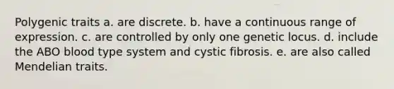 Polygenic traits a. are discrete. b. have a continuous range of expression. c. are controlled by only one genetic locus. d. include the ABO blood type system and cystic fibrosis. e. are also called Mendelian traits.