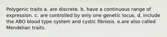 Polygenic traits a. are discrete. b. have a continuous range of expression. c. are controlled by only one genetic locus. d. include the ABO blood type system and cystic fibrosis. e.are also called Mendelian traits.