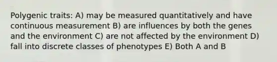 Polygenic traits: A) may be measured quantitatively and have continuous measurement B) are influences by both the genes and the environment C) are not affected by the environment D) fall into discrete classes of phenotypes E) Both A and B