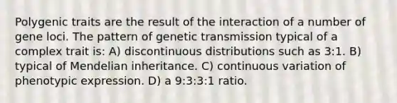 Polygenic traits are the result of the interaction of a number of gene loci. The pattern of genetic transmission typical of a complex trait is: A) discontinuous distributions such as 3:1. B) typical of Mendelian inheritance. C) continuous variation of phenotypic expression. D) a 9:3:3:1 ratio.