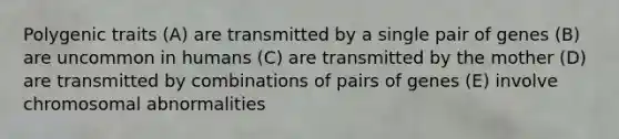 Polygenic traits (A) are transmitted by a single pair of genes (B) are uncommon in humans (C) are transmitted by the mother (D) are transmitted by combinations of pairs of genes (E) involve chromosomal abnormalities