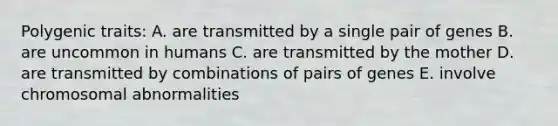 Polygenic traits: A. are transmitted by a single pair of genes B. are uncommon in humans C. are transmitted by the mother D. are transmitted by combinations of pairs of genes E. involve chromosomal abnormalities