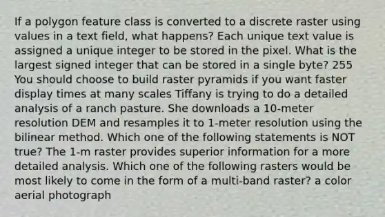 If a polygon feature class is converted to a discrete raster using values in a text field, what happens? Each unique text value is assigned a unique integer to be stored in the pixel. What is the largest signed integer that can be stored in a single byte? 255 You should choose to build raster pyramids if you want faster display times at many scales Tiffany is trying to do a detailed analysis of a ranch pasture. She downloads a 10-meter resolution DEM and resamples it to 1-meter resolution using the bilinear method. Which one of the following statements is NOT true? The 1-m raster provides superior information for a more detailed analysis. Which one of the following rasters would be most likely to come in the form of a multi-band raster? a color aerial photograph