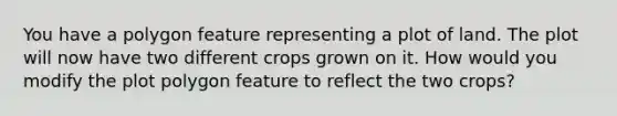 You have a polygon feature representing a plot of land. The plot will now have two different crops grown on it. How would you modify the plot polygon feature to reflect the two crops?