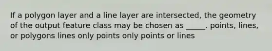 If a polygon layer and a line layer are intersected, the geometry of the output feature class may be chosen as _____. points, lines, or polygons lines only points only points or lines