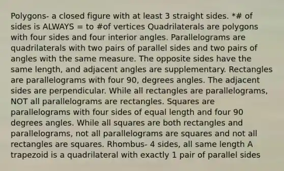 Polygons- a closed figure with at least 3 straight sides. *# of sides is ALWAYS = to #of vertices Quadrilaterals are polygons with four sides and four interior angles. Parallelograms are quadrilaterals with two pairs of parallel sides and two pairs of angles with the same measure. The opposite sides have the same length, and adjacent angles are supplementary. Rectangles are parallelograms with four 90, degrees angles. The adjacent sides are perpendicular. While all rectangles are parallelograms, NOT all parallelograms are rectangles. Squares are parallelograms with four sides of equal length and four 90 degrees angles. While all squares are both rectangles and parallelograms, not all parallelograms are squares and not all rectangles are squares. Rhombus- 4 sides, all same length A trapezoid is a quadrilateral with exactly 1 pair of parallel sides