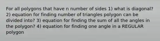 For all polygons that have n number of sides 1) what is diagonal? 2) equation for finding number of triangles polygon can be divided into? 3) equation for finding the sum of all the angles in the polygon? 4) equation for finding one angle in a <a href='https://www.questionai.com/knowledge/k5uuzIdErC-regular-polygon' class='anchor-knowledge'>regular polygon</a>