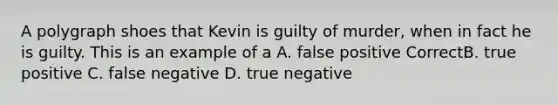 A polygraph shoes that Kevin is guilty of murder, when in fact he is guilty. This is an example of a A. false positive CorrectB. true positive C. false negative D. true negative