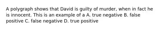 A polygraph shows that David is guilty of murder, when in fact he is innocent. This is an example of a A. true negative B. false positive C. false negative D. true positive