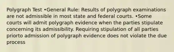 Polygraph Test •General Rule: Results of polygraph examinations are not admissible in most state and federal courts. •Some courts will admit polygraph evidence when the parties stipulate concerning its admissibility. Requiring stipulation of all parties priorto admission of polygraph evidence does not violate the due process