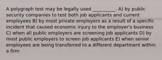 A polygraph test may be legally used __________. A) by public security companies to test both job applicants and current employees B) by most private employers as a result of a specific incident that caused economic injury to the employer's business C) when all public employers are screening job applicants D) by most public employers to screen job applicants E) when senior employees are being transferred to a different department within a firm