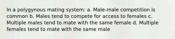 In a polygynous mating system: a. Male-male competition is common b. Males tend to compete for access to females c. Multiple males tend to mate with the same female d. Multiple females tend to mate with the same male