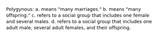 Polygynous: a. means "many marriages." b. means "many offspring." c. refers to a social group that includes one female and several males. d. refers to a social group that includes one adult male, several adult females, and their offspring.