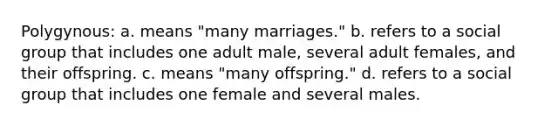 Polygynous: a. means "many marriages." b. refers to a social group that includes one adult male, several adult females, and their offspring. c. means "many offspring." d. refers to a social group that includes one female and several males.