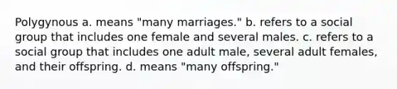 Polygynous a. means "many marriages." b. refers to a social group that includes one female and several males. c. refers to a social group that includes one adult male, several adult females, and their offspring. d. means "many offspring."