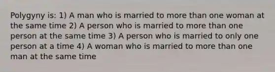 Polygyny is: 1) A man who is married to <a href='https://www.questionai.com/knowledge/keWHlEPx42-more-than' class='anchor-knowledge'>more than</a> one woman at the same time 2) A person who is married to more than one person at the same time 3) A person who is married to only one person at a time 4) A woman who is married to more than one man at the same time