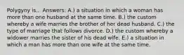 Polygyny is... Answers: A.) a situation in which a woman has more than one husband at the same time. B.) the custom whereby a wife marries the brother of her dead husband. C.) the type of marriage that follows divorce. D.) the custom whereby a widower marries the sister of his dead wife. E.) a situation in which a man has more than one wife at the same time.