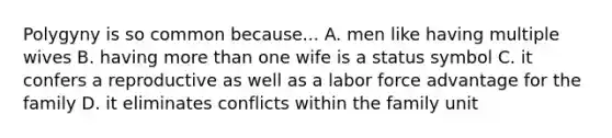 Polygyny is so common because... A. men like having multiple wives B. having more than one wife is a status symbol C. it confers a reproductive as well as a labor force advantage for the family D. it eliminates conflicts within the family unit