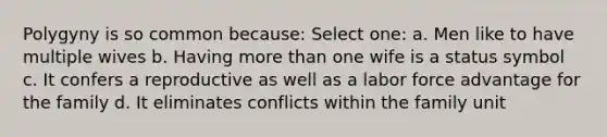 Polygyny is so common because: Select one: a. Men like to have multiple wives b. Having more than one wife is a status symbol c. It confers a reproductive as well as a labor force advantage for the family d. It eliminates conflicts within the family unit