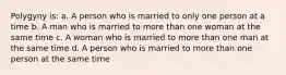 Polygyny is: a. A person who is married to only one person at a time b. A man who is married to more than one woman at the same time c. A woman who is married to more than one man at the same time d. A person who is married to more than one person at the same time