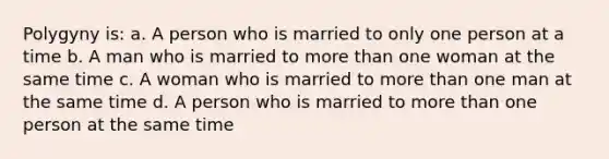 Polygyny is: a. A person who is married to only one person at a time b. A man who is married to more than one woman at the same time c. A woman who is married to more than one man at the same time d. A person who is married to more than one person at the same time