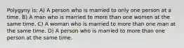 Polygyny is: A) A person who is married to only one person at a time. B) A man who is married to more than one women at the same time. C) A woman who is married to more than one man at the same time. D) A person who is married to more than one person at the same time.