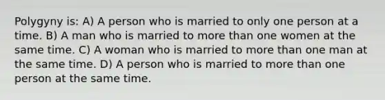 Polygyny is: A) A person who is married to only one person at a time. B) A man who is married to more than one women at the same time. C) A woman who is married to more than one man at the same time. D) A person who is married to more than one person at the same time.