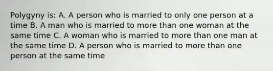 Polygyny is: A. A person who is married to only one person at a time B. A man who is married to more than one woman at the same time C. A woman who is married to more than one man at the same time D. A person who is married to more than one person at the same time