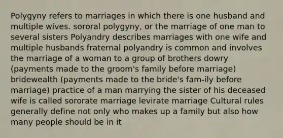 Polygyny refers to marriages in which there is one husband and multiple wives. sororal polygyny, or the marriage of one man to several sisters Polyandry describes marriages with one wife and multiple husbands fraternal polyandry is common and involves the marriage of a woman to a group of brothers dowry (payments made to the groom's family before marriage) bridewealth (payments made to the bride's fam-ily before marriage) practice of a man marrying the sister of his deceased wife is called sororate marriage levirate marriage Cultural rules generally define not only who makes up a family but also how many people should be in it