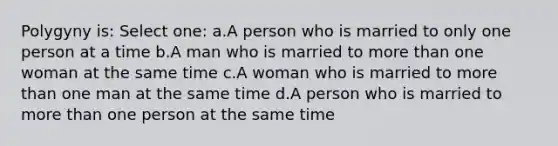 Polygyny is: Select one: a.A person who is married to only one person at a time b.A man who is married to more than one woman at the same time c.A woman who is married to more than one man at the same time d.A person who is married to more than one person at the same time