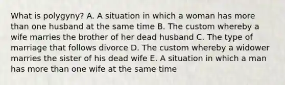 What is polygyny? A. A situation in which a woman has <a href='https://www.questionai.com/knowledge/keWHlEPx42-more-than' class='anchor-knowledge'>more than</a> one husband at the same time B. The custom whereby a wife marries the brother of her dead husband C. The type of marriage that follows divorce D. The custom whereby a widower marries the sister of his dead wife E. A situation in which a man has more than one wife at the same time