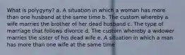 What is polygyny? a. A situation in which a woman has more than one husband at the same time b. The custom whereby a wife marries the brother of her dead husband c. The type of marriage that follows divorce d. The custom whereby a widower marries the sister of his dead wife e. A situation in which a man has more than one wife at the same time