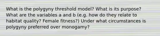 What is the polygyny threshold model? What is its purpose? What are the variables a and b (e.g. how do they relate to habitat quality? Female fitness?) Under what circumstances is polygyny preferred over monogamy?