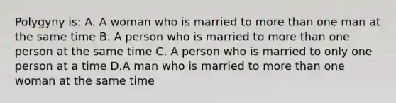 Polygyny is: A. A woman who is married to more than one man at the same time B. A person who is married to more than one person at the same time C. A person who is married to only one person at a time D.A man who is married to more than one woman at the same time