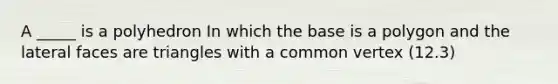 A _____ is a polyhedron In which the base is a polygon and the lateral faces are triangles with a common vertex (12.3)