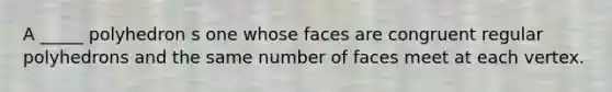 A _____ polyhedron s one whose faces are congruent regular polyhedrons and the same number of faces meet at each vertex.